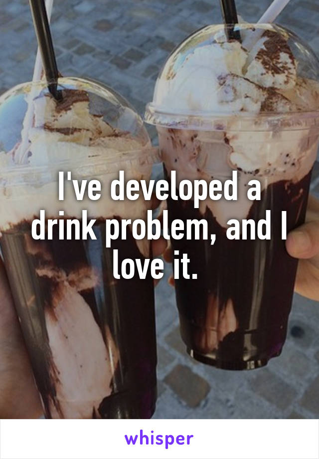 I've developed a drink problem, and I love it. 