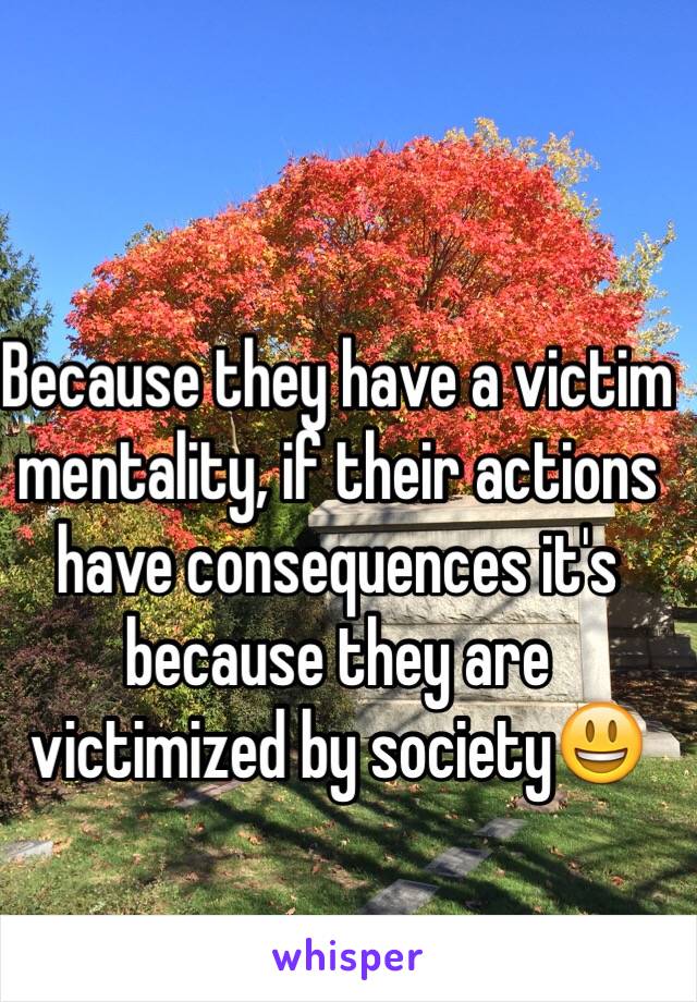 Because they have a victim mentality, if their actions have consequences it's because they are victimized by society😃