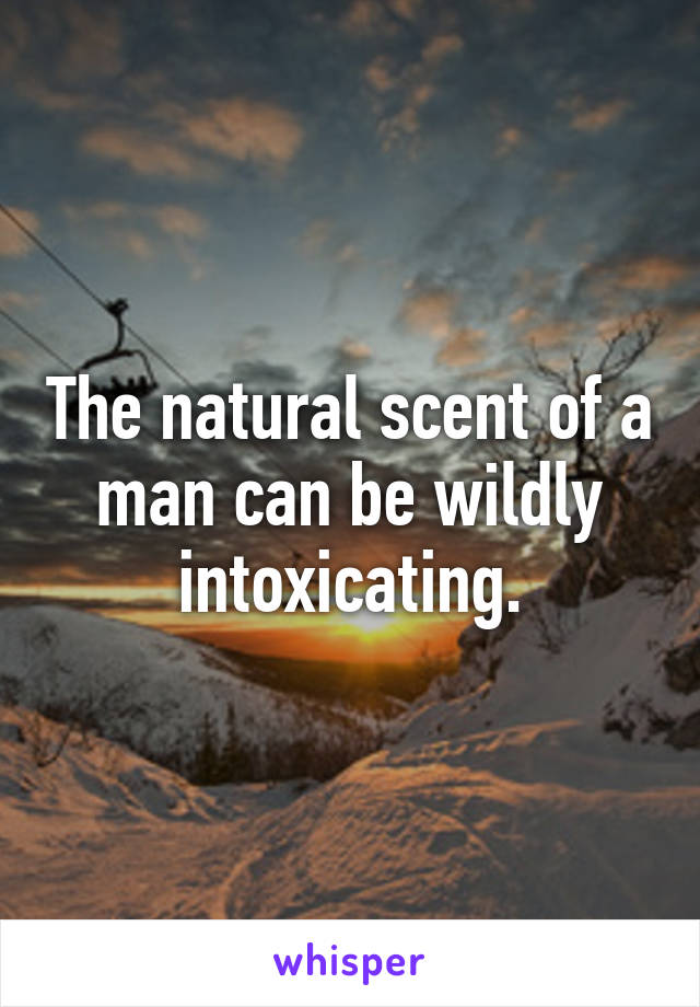 The natural scent of a man can be wildly intoxicating.