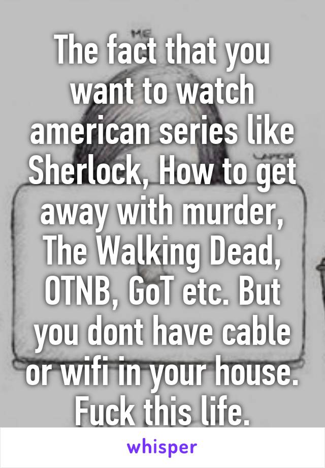 The fact that you want to watch american series like Sherlock, How to get away with murder, The Walking Dead, OTNB, GoT etc. But you dont have cable or wifi in your house. Fuck this life.