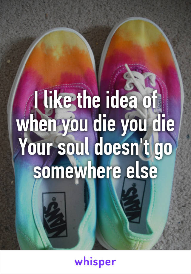 I like the idea of when you die you die
Your soul doesn't go somewhere else