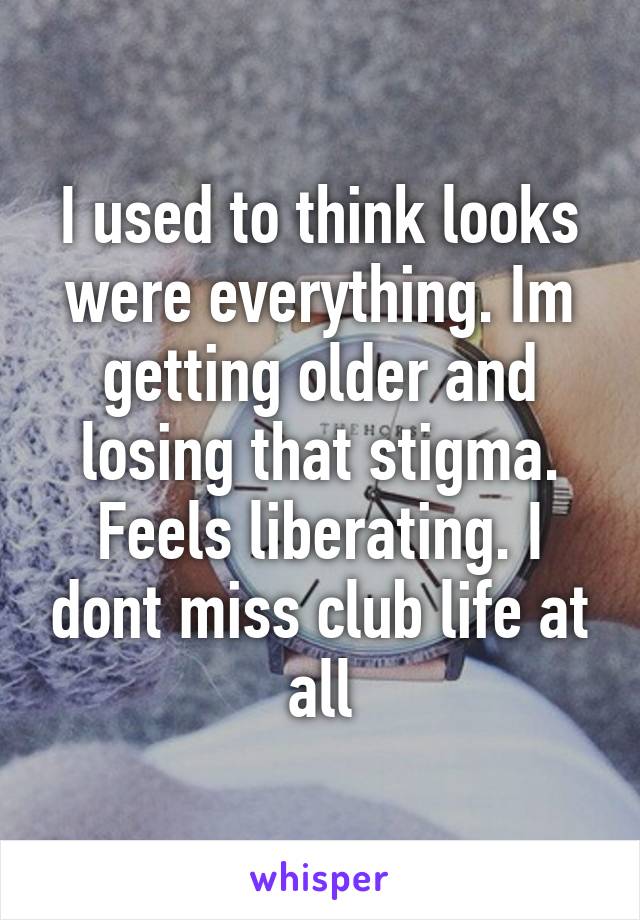 I used to think looks were everything. Im getting older and losing that stigma. Feels liberating. I dont miss club life at all