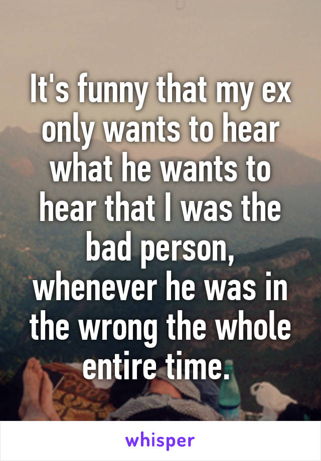 It's funny that my ex only wants to hear what he wants to hear that I was the bad person, whenever he was in the wrong the whole entire time. 