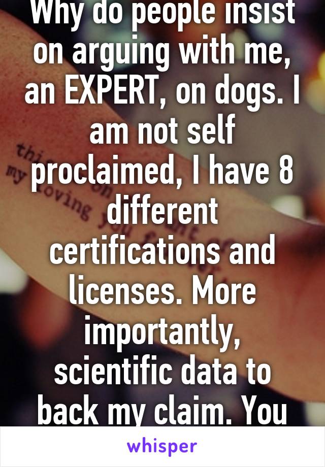 Why do people insist on arguing with me, an EXPERT, on dogs. I am not self proclaimed, I have 8 different certifications and licenses. More importantly, scientific data to back my claim. You do not.