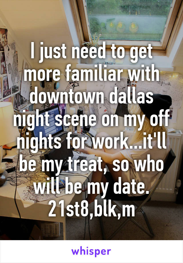 I just need to get more familiar with downtown dallas night scene on my off nights for work...it'll be my treat, so who will be my date.
21st8,blk,m