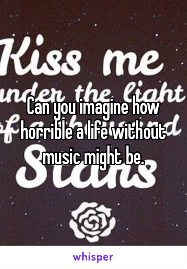 Can you imagine how horrible a life without music might be. 