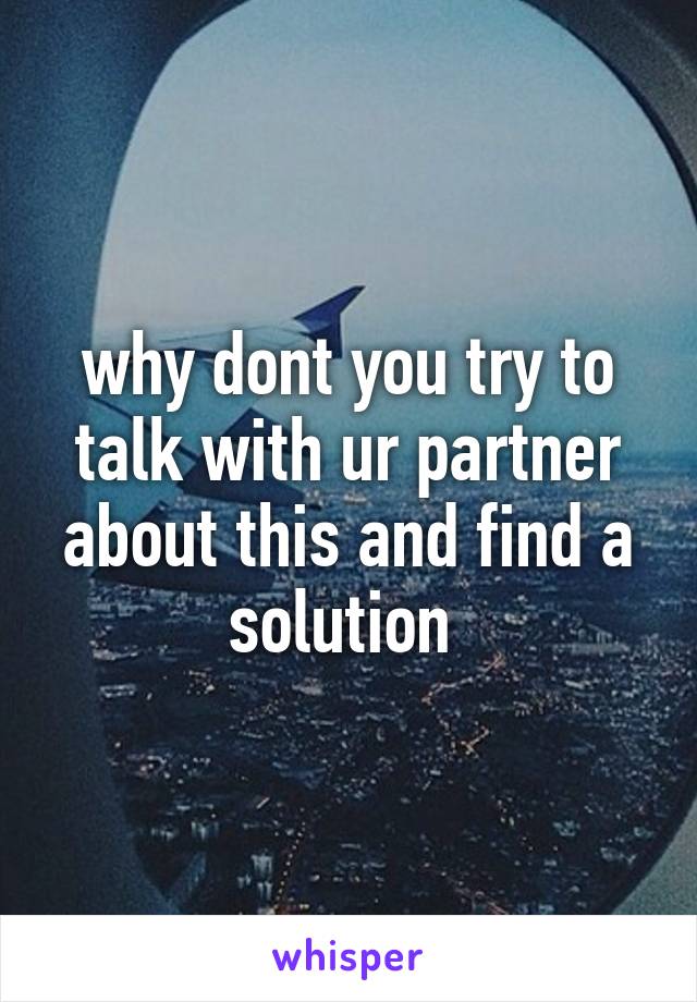 why dont you try to talk with ur partner about this and find a solution 