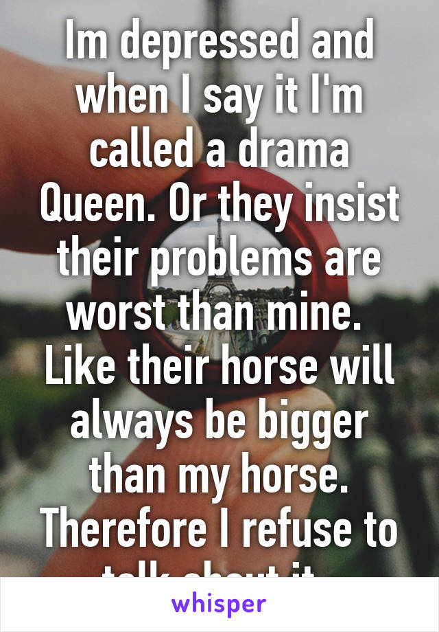 Im depressed and when I say it I'm called a drama Queen. Or they insist their problems are worst than mine. 
Like their horse will always be bigger than my horse. Therefore I refuse to talk about it. 