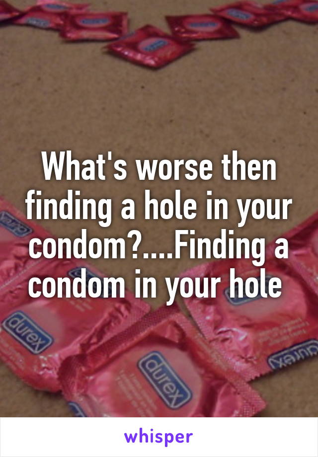 What's worse then finding a hole in your condom?....Finding a condom in your hole 