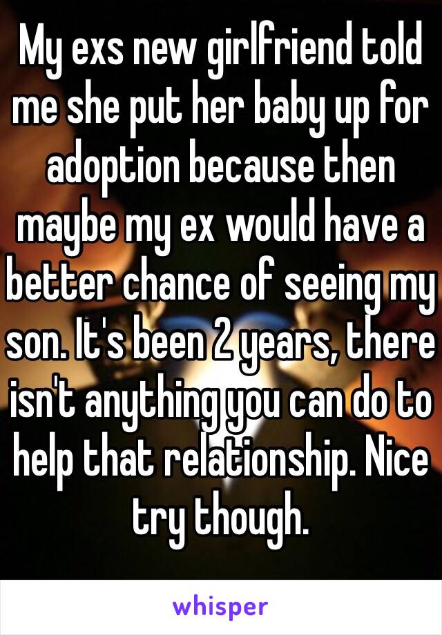 My exs new girlfriend told me she put her baby up for adoption because then maybe my ex would have a better chance of seeing my son. It's been 2 years, there isn't anything you can do to help that relationship. Nice try though. 