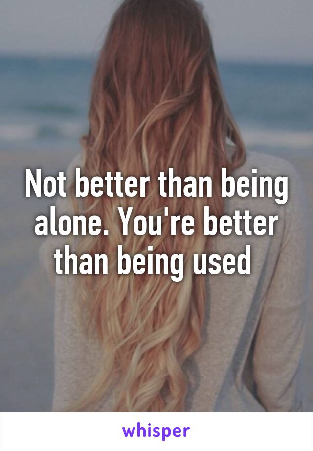 Not better than being alone. You're better than being used 