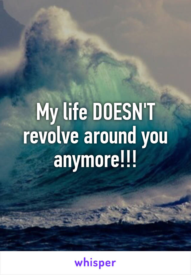 My life DOESN'T revolve around you anymore!!!