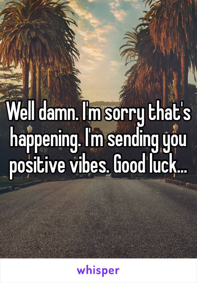 Well damn. I'm sorry that's happening. I'm sending you positive vibes. Good luck...