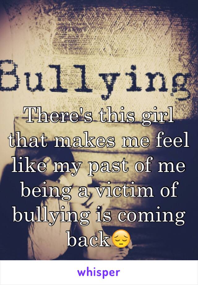 There's this girl that makes me feel like my past of me being a victim of bullying is coming back😔