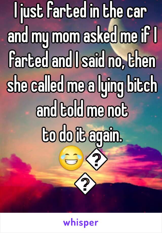 I just farted in the car and my mom asked me if I farted and I said no, then she called me a lying bitch and told me not
 to do it again. 😂😂😂