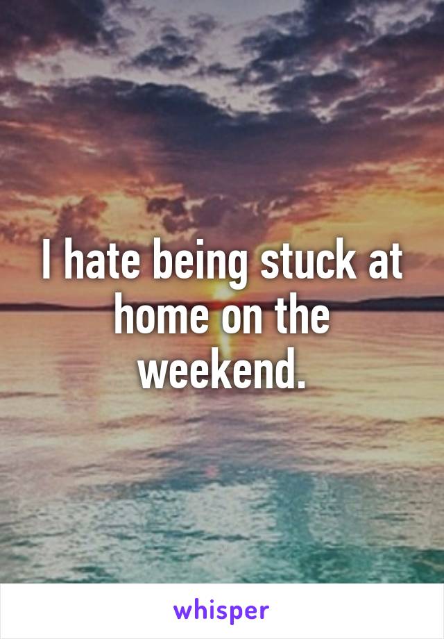 I hate being stuck at home on the weekend.