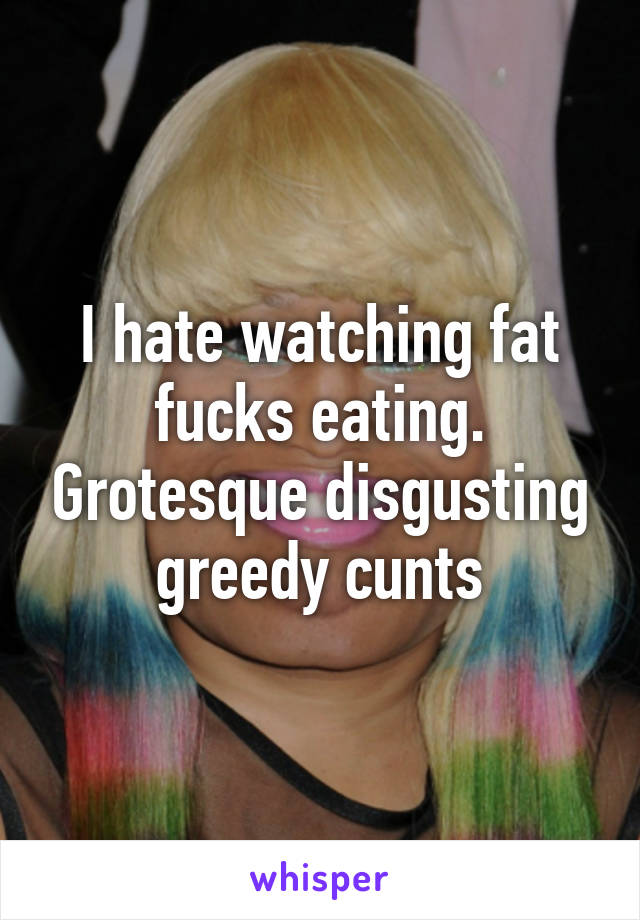 I hate watching fat fucks eating. Grotesque disgusting greedy cunts