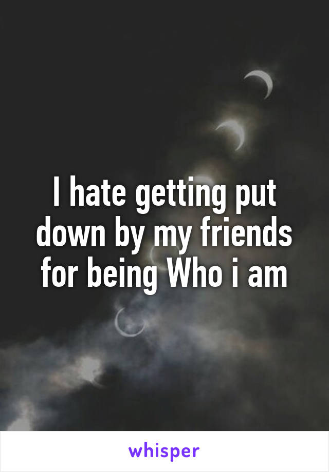 I hate getting put down by my friends for being Who i am