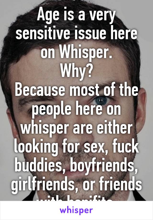 Age is a very sensitive issue here on Whisper.
Why?
Because most of the people here on whisper are either looking for sex, fuck buddies, boyfriends, girlfriends, or friends with benifits.