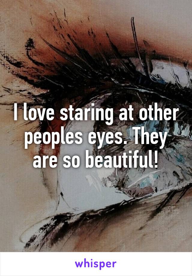 I love staring at other peoples eyes. They are so beautiful!