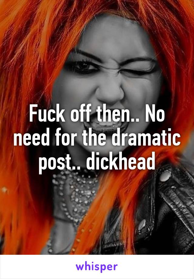 Fuck off then.. No need for the dramatic post.. dickhead