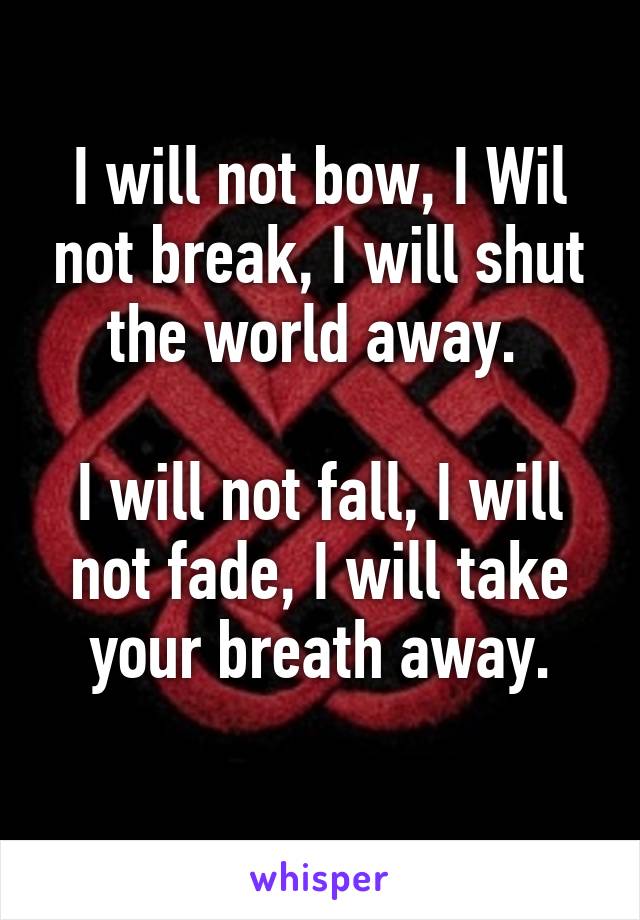 I will not bow, I Wil not break, I will shut the world away. 

I will not fall, I will not fade, I will take your breath away.
