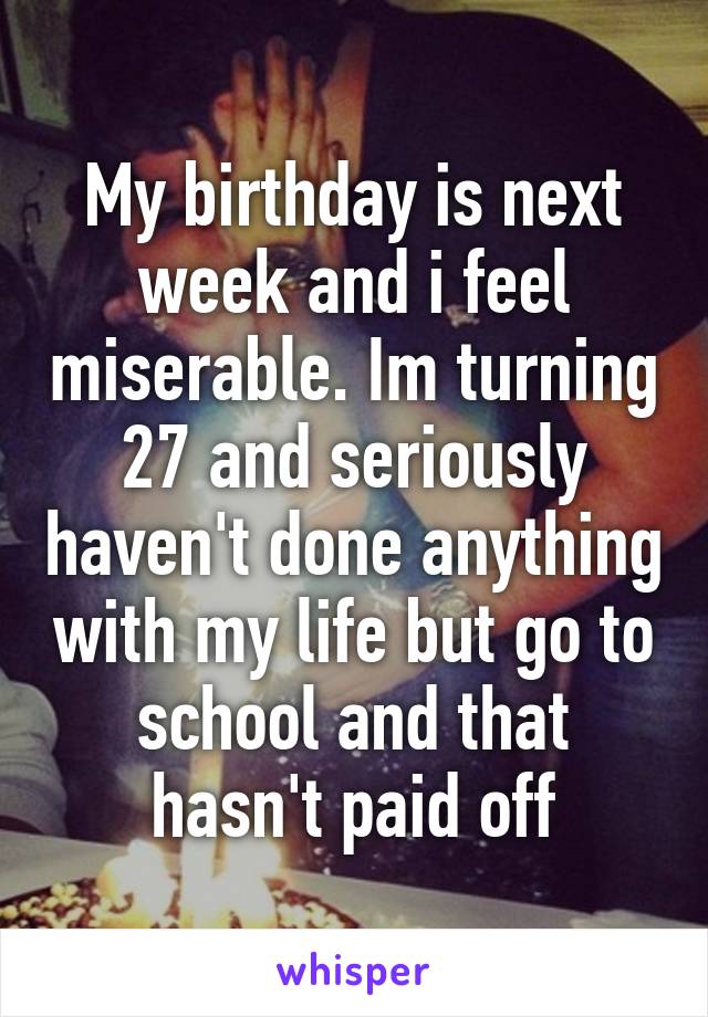 My birthday is next week and i feel miserable. Im turning 27 and seriously haven't done anything with my life but go to school and that hasn't paid off