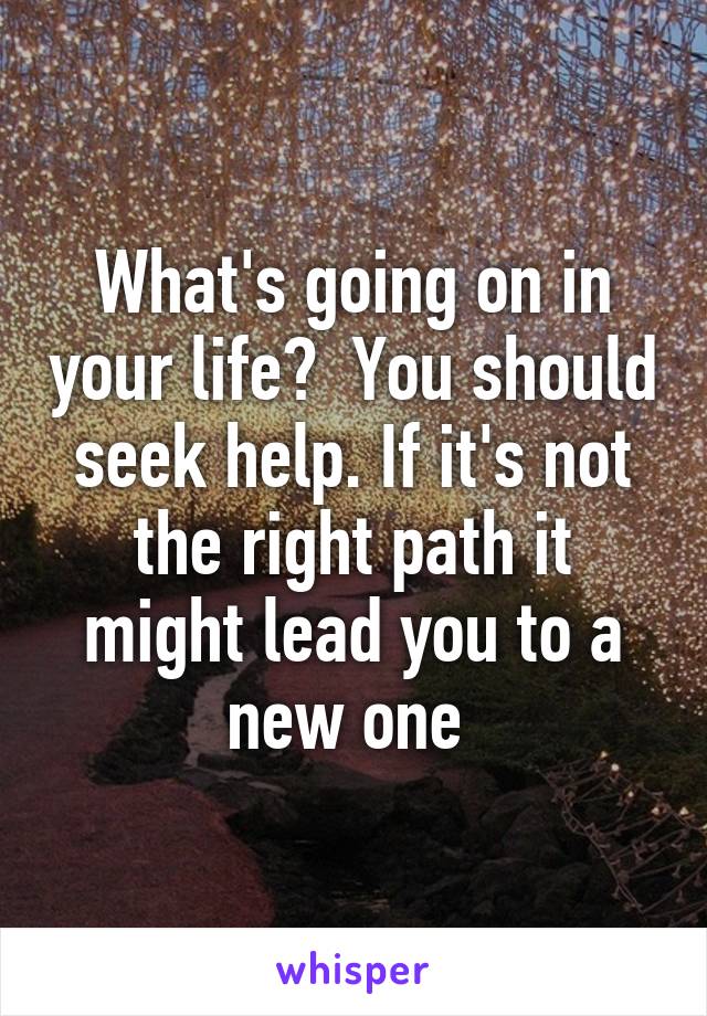 What's going on in your life?  You should seek help. If it's not the right path it might lead you to a new one 