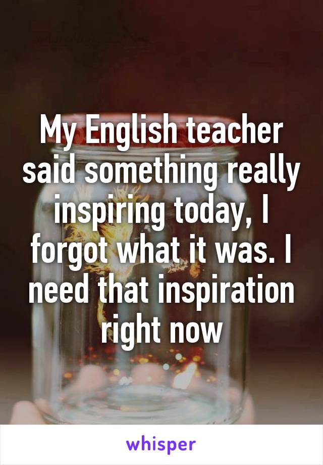 My English teacher said something really inspiring today, I forgot what it was. I need that inspiration right now