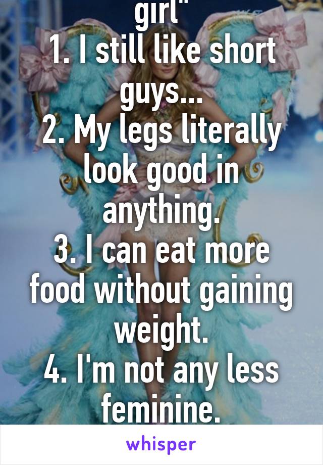 Confessions of a "tall girl"
1. I still like short guys...
2. My legs literally look good in anything.
3. I can eat more food without gaining weight.
4. I'm not any less feminine.
5. I won't love you any less.