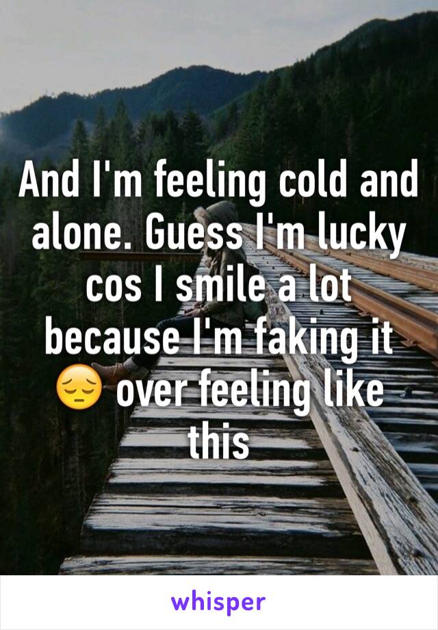 And I'm feeling cold and alone. Guess I'm lucky cos I smile a lot because I'm faking it 😔 over feeling like this