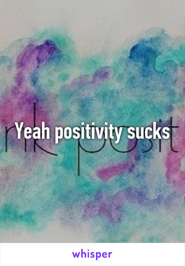 Yeah positivity sucks