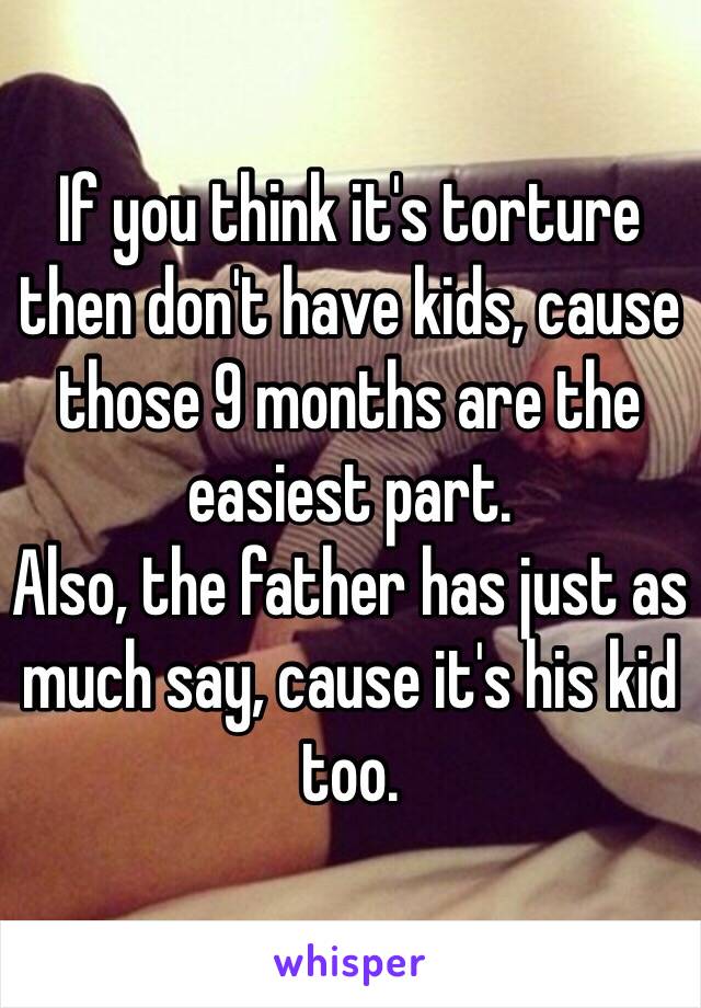 If you think it's torture then don't have kids, cause those 9 months are the easiest part. 
Also, the father has just as much say, cause it's his kid too. 