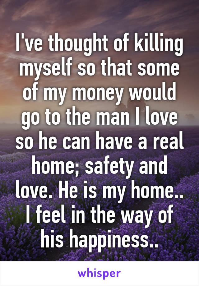 I've thought of killing myself so that some of my money would go to the man I love so he can have a real home; safety and love. He is my home.. I feel in the way of his happiness..