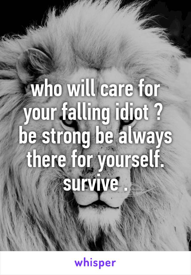 who will care for your falling idiot ? 
be strong be always there for yourself.
survive .