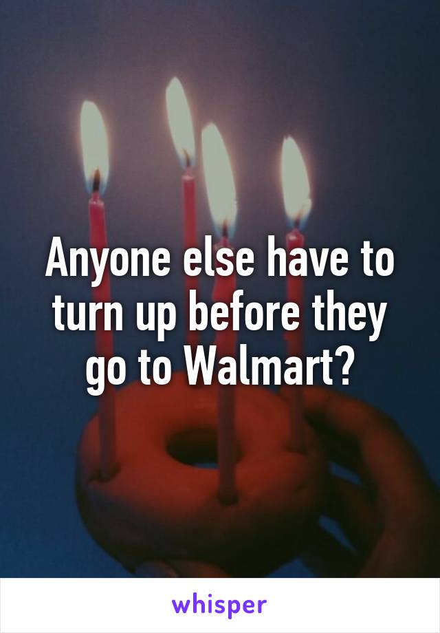 Anyone else have to turn up before they go to Walmart?