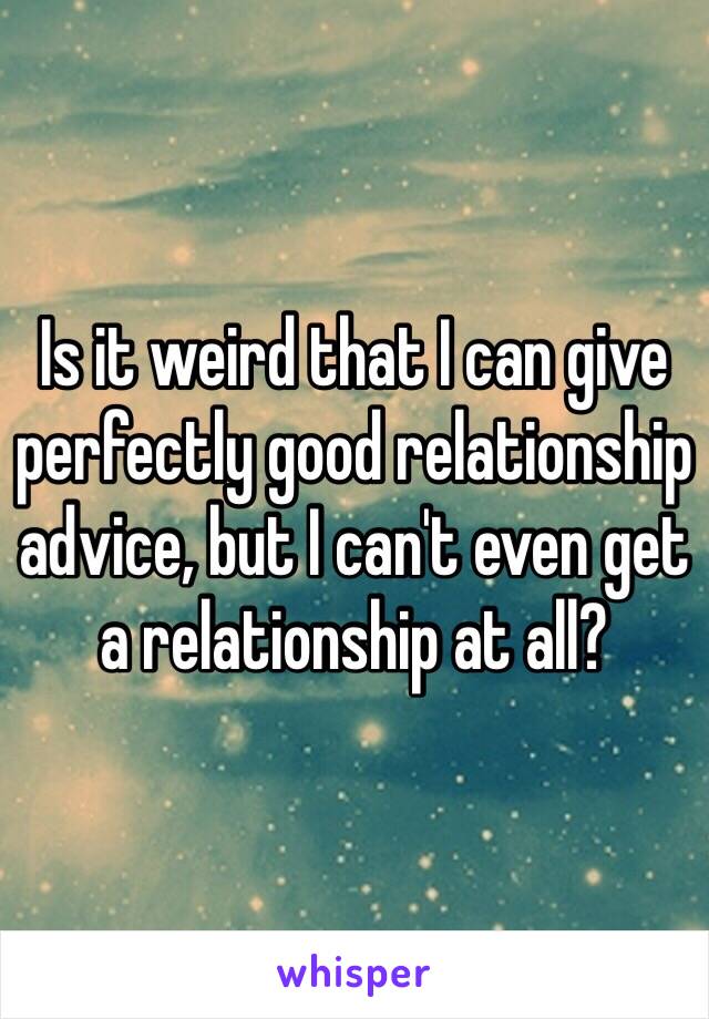 Is it weird that I can give perfectly good relationship advice, but I can't even get a relationship at all?