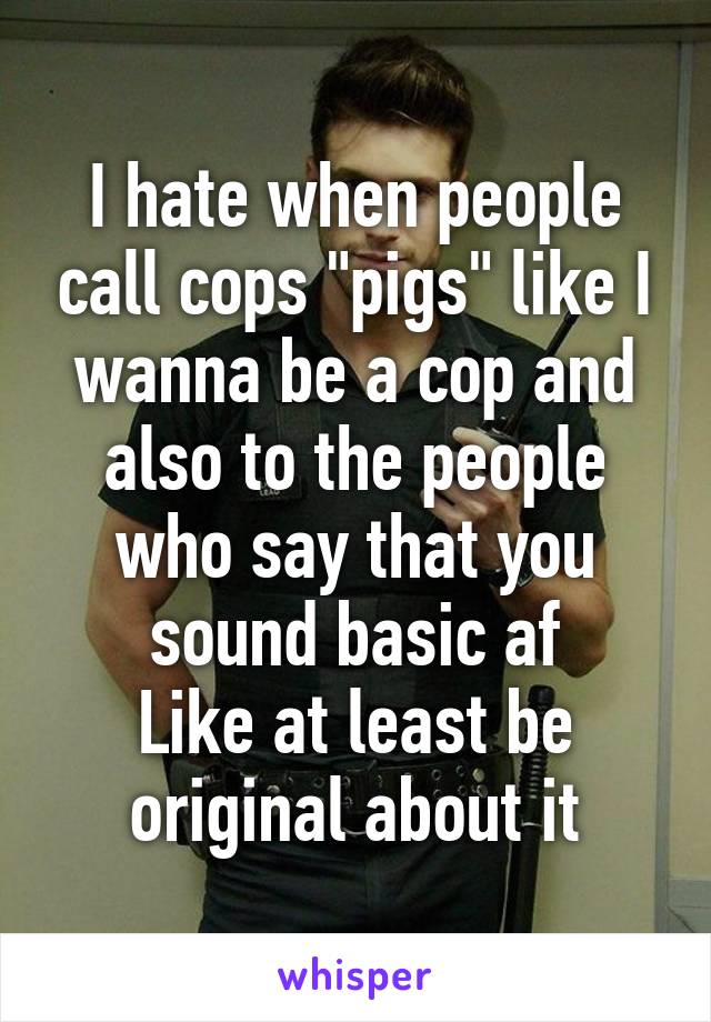 I hate when people call cops "pigs" like I wanna be a cop and also to the people who say that you sound basic af
Like at least be original about it