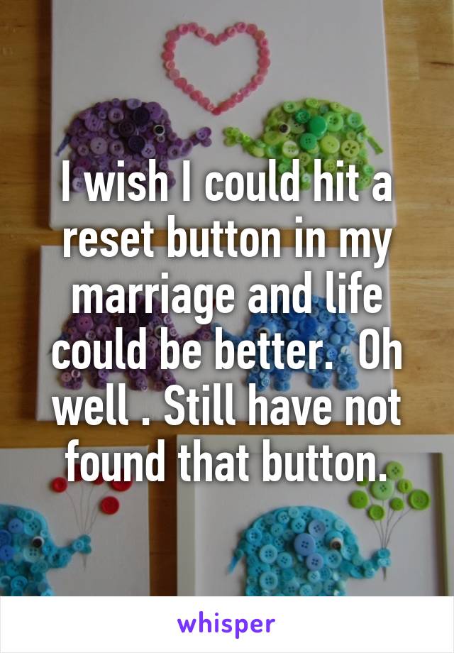 I wish I could hit a reset button in my marriage and life could be better.  Oh well . Still have not found that button.