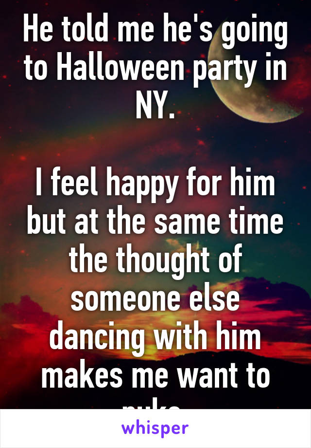 He told me he's going to Halloween party in NY.

I feel happy for him but at the same time the thought of someone else dancing with him makes me want to puke.