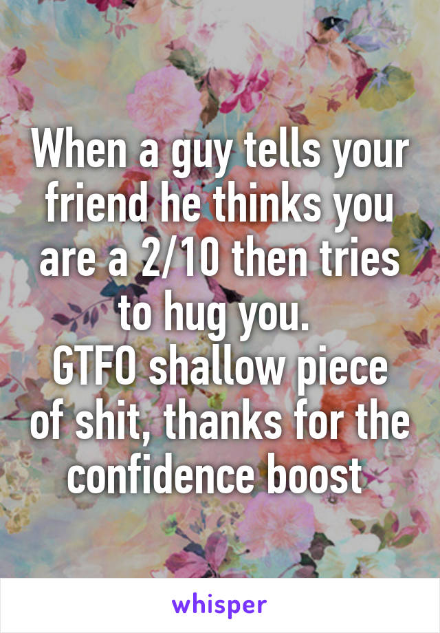 When a guy tells your friend he thinks you are a 2/10 then tries to hug you. 
GTFO shallow piece of shit, thanks for the confidence boost 