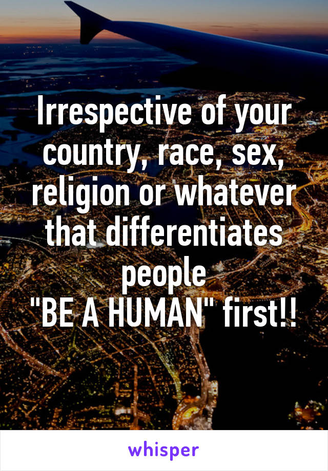 Irrespective of your country, race, sex, religion or whatever that differentiates people
"BE A HUMAN" first!! 