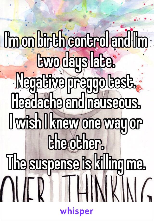 I'm on birth control and I'm two days late.
Negative preggo test.
Headache and nauseous.
I wish I knew one way or the other.
The suspense is killing me.