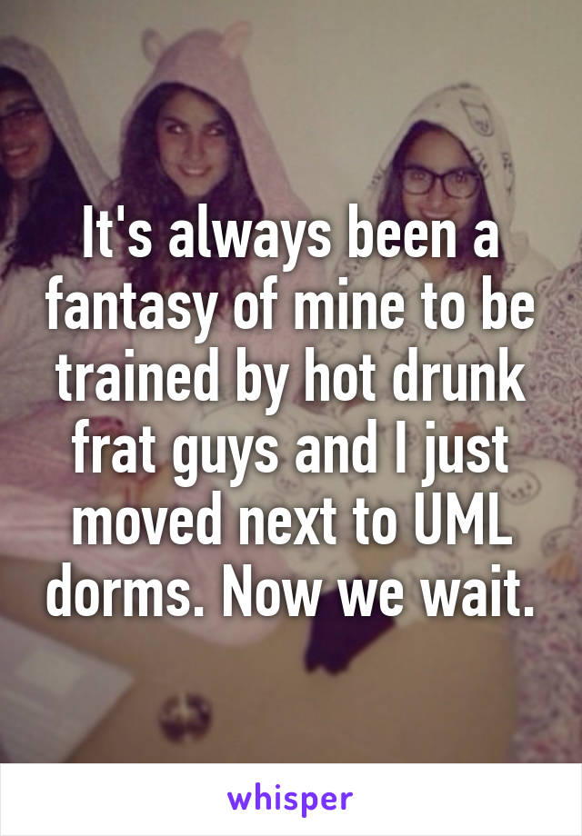 It's always been a fantasy of mine to be trained by hot drunk frat guys and I just moved next to UML dorms. Now we wait.