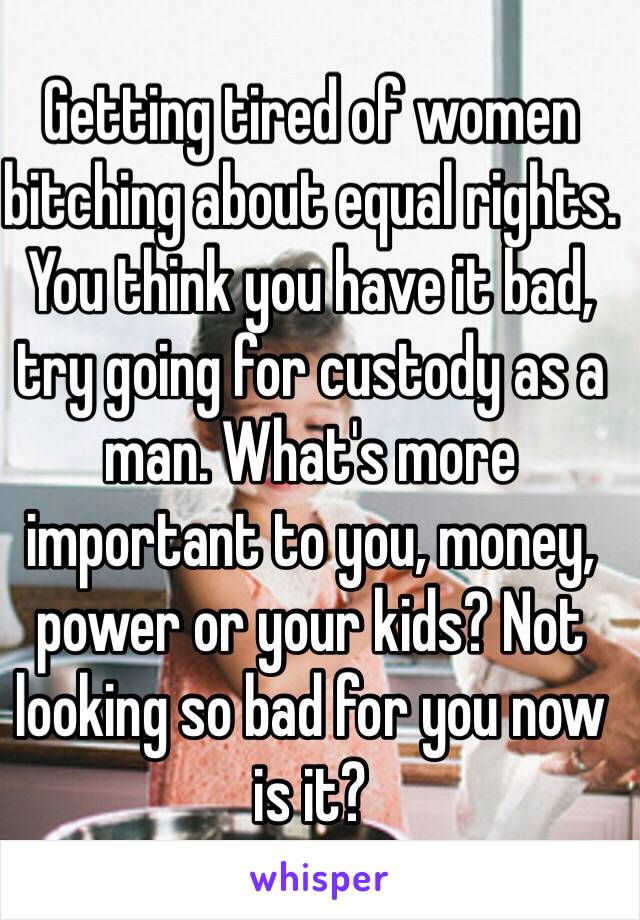 Getting tired of women bitching about equal rights. You think you have it bad, try going for custody as a man. What's more important to you, money, power or your kids? Not looking so bad for you now is it?