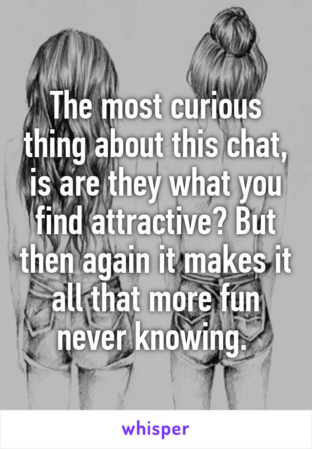 The most curious thing about this chat, is are they what you find attractive? But then again it makes it all that more fun never knowing. 