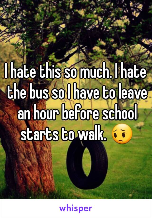 I hate this so much. I hate the bus so I have to leave an hour before school starts to walk. 😔