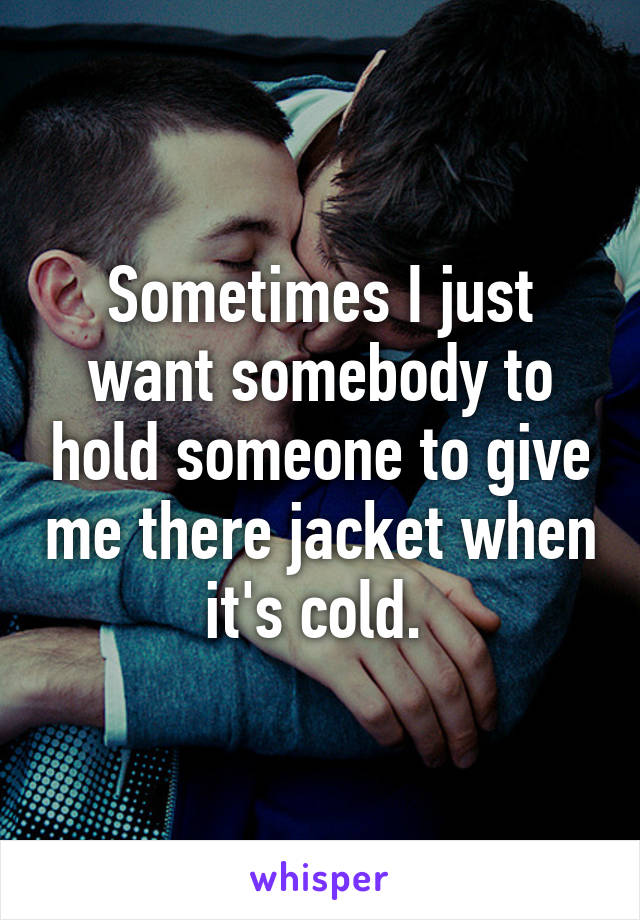 Sometimes I just want somebody to hold someone to give me there jacket when it's cold. 