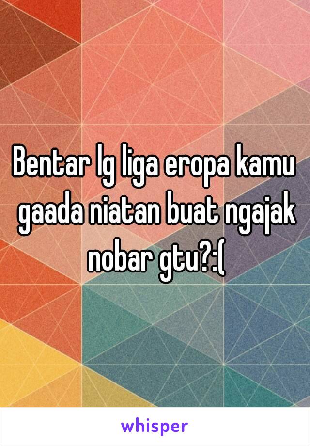 Bentar lg liga eropa kamu gaada niatan buat ngajak nobar gtu?:(