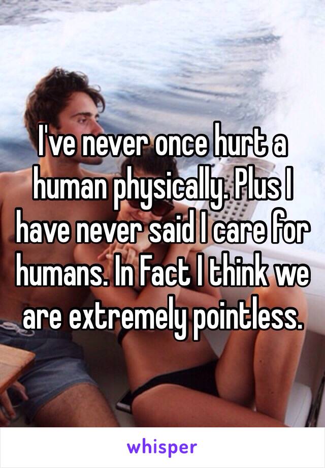 I've never once hurt a human physically. Plus I have never said I care for humans. In Fact I think we are extremely pointless.  